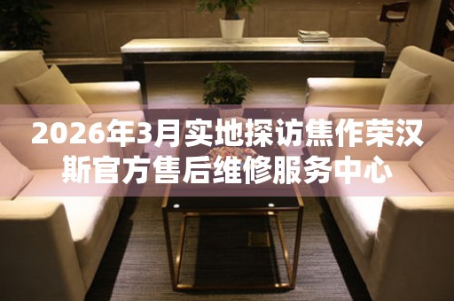 2026年3月实地探访焦作荣汉斯官方售后维修服务中心