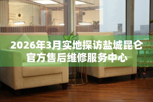 2026年3月实地探访盐城昆仑官方售后维修服务中心