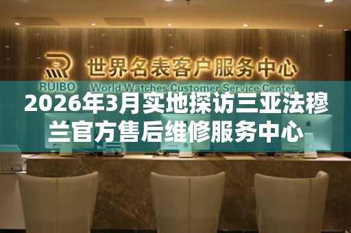 2026年3月实地探访三亚法穆兰官方售后维修服务中心