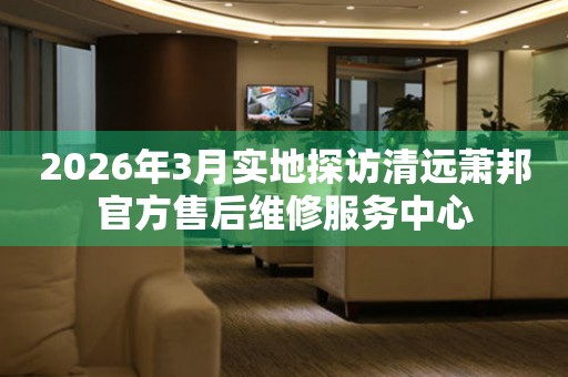 2026年3月实地探访清远萧邦官方售后维修服务中心