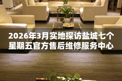 2026年3月实地探访盐城七个星期五官方售后维修服务中心