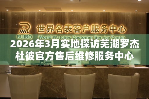 2026年3月实地探访芜湖罗杰杜彼官方售后维修服务中心