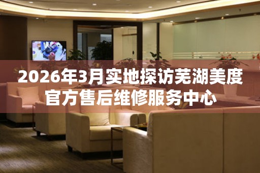 2026年3月实地探访芜湖美度官方售后维修服务中心