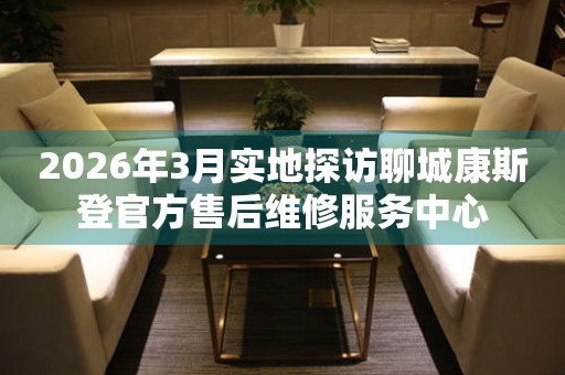 2026年3月实地探访聊城康斯登官方售后维修服务中心