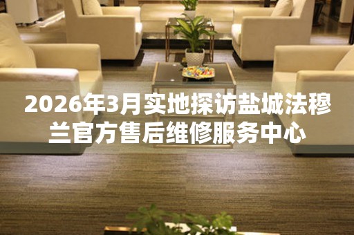 2026年3月实地探访盐城法穆兰官方售后维修服务中心