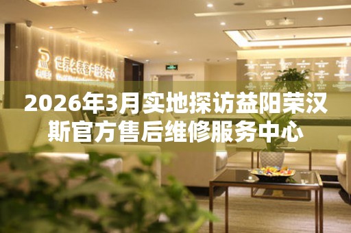 2026年3月实地探访益阳荣汉斯官方售后维修服务中心