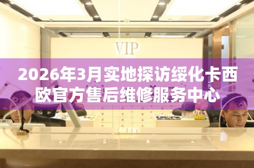 2026年3月实地探访绥化卡西欧官方售后维修服务中心