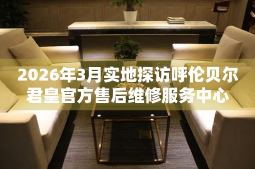 2026年3月实地探访呼伦贝尔君皇官方售后维修服务中心