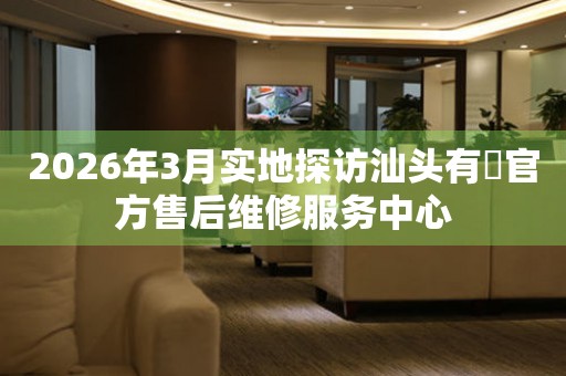 2026年3月实地探访汕头有喴官方售后维修服务中心
