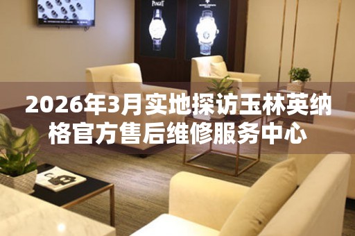 2026年3月实地探访玉林英纳格官方售后维修服务中心