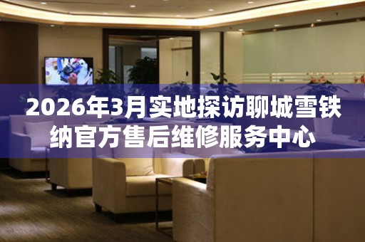 2026年3月实地探访聊城雪铁纳官方售后维修服务中心