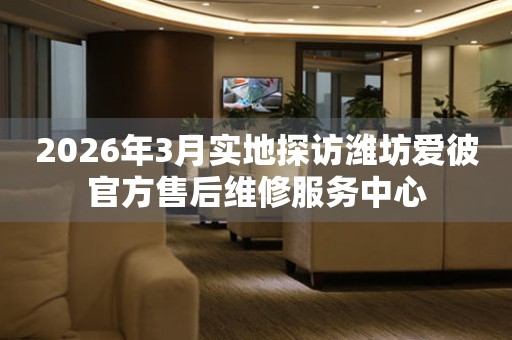 2026年3月实地探访潍坊爱彼官方售后维修服务中心