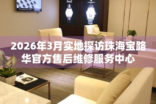 2026年3月实地探访珠海宝路华官方售后维修服务中心