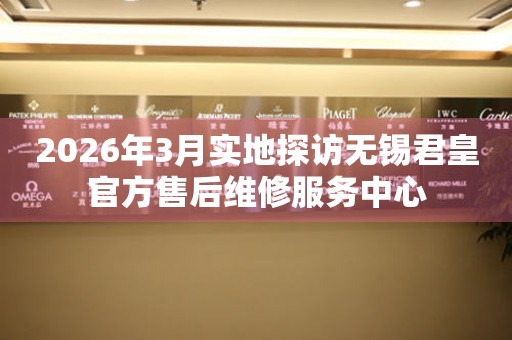 2026年3月实地探访无锡君皇官方售后维修服务中心