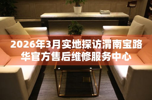 2026年3月实地探访渭南宝路华官方售后维修服务中心
