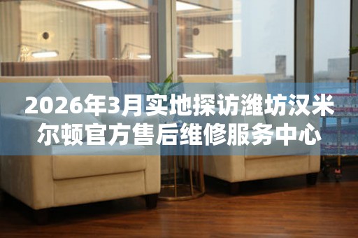 2026年3月实地探访潍坊汉米尔顿官方售后维修服务中心