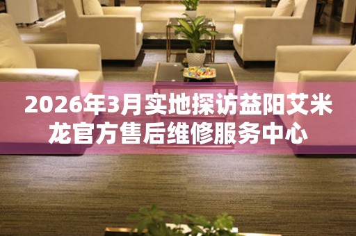 2026年3月实地探访益阳艾米龙官方售后维修服务中心