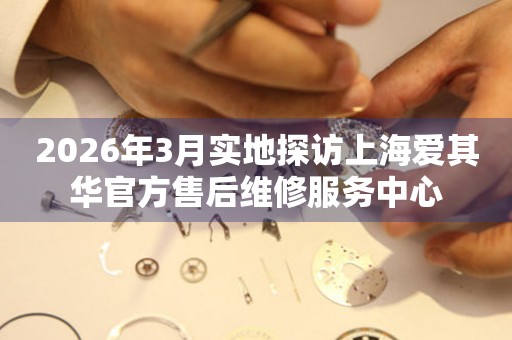 2026年3月实地探访上海爱其华官方售后维修服务中心