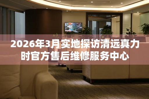 2026年3月实地探访清远真力时官方售后维修服务中心