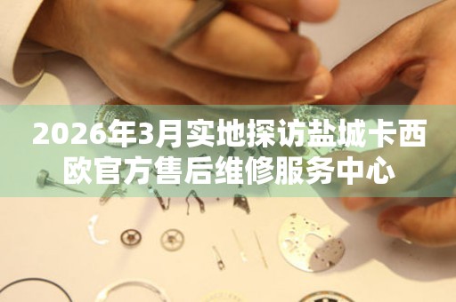 2026年3月实地探访盐城卡西欧官方售后维修服务中心
