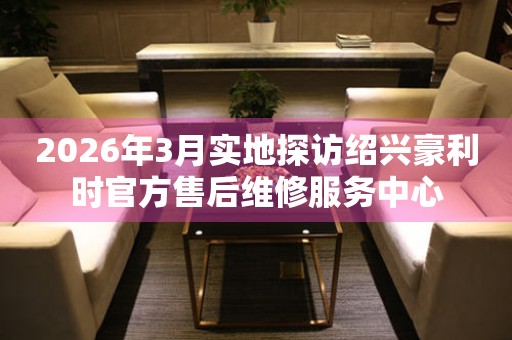 2026年3月实地探访绍兴豪利时官方售后维修服务中心