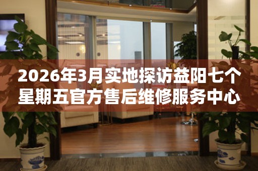 2026年3月实地探访益阳七个星期五官方售后维修服务中心