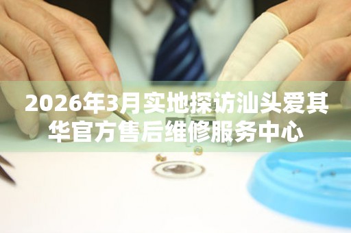 2026年3月实地探访汕头爱其华官方售后维修服务中心