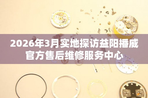 2026年3月实地探访益阳播威官方售后维修服务中心