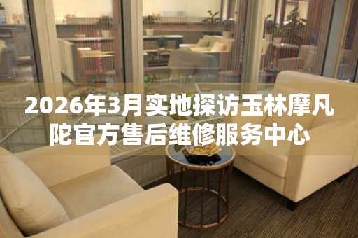 2026年3月实地探访玉林摩凡陀官方售后维修服务中心