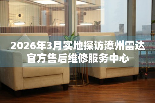 2026年3月实地探访漳州雷达官方售后维修服务中心