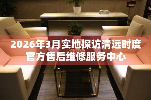 2026年3月实地探访清远时度官方售后维修服务中心