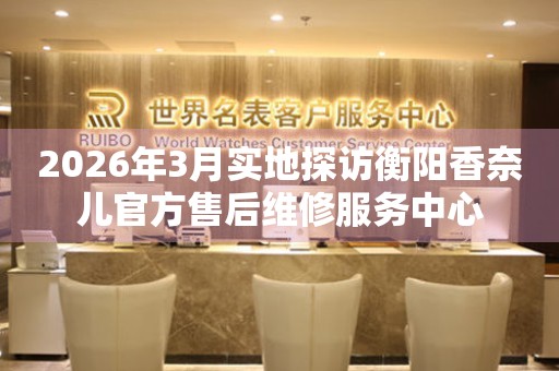 2026年3月实地探访衡阳香奈儿官方售后维修服务中心
