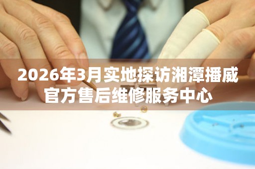 2026年3月实地探访湘潭播威官方售后维修服务中心
