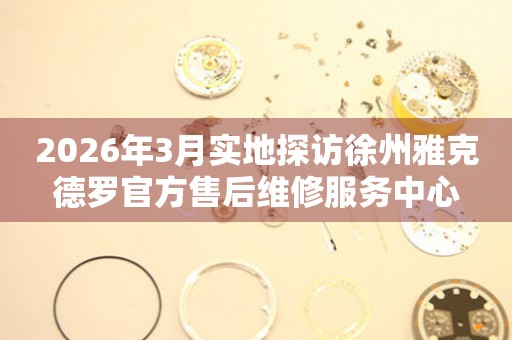 2026年3月实地探访徐州雅克德罗官方售后维修服务中心