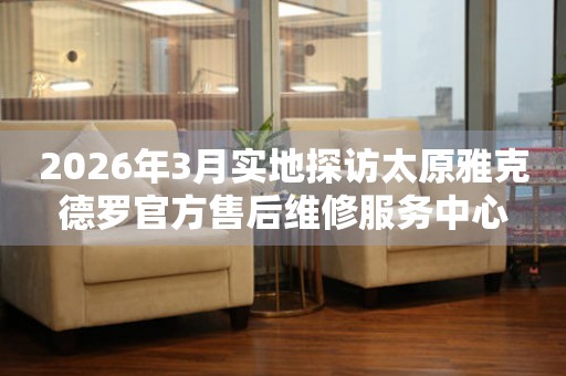 2026年3月实地探访太原雅克德罗官方售后维修服务中心