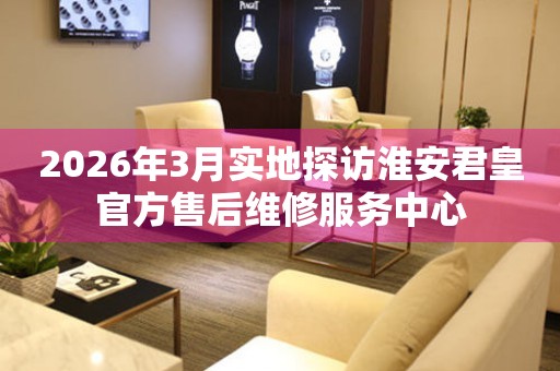 2026年3月实地探访淮安君皇官方售后维修服务中心