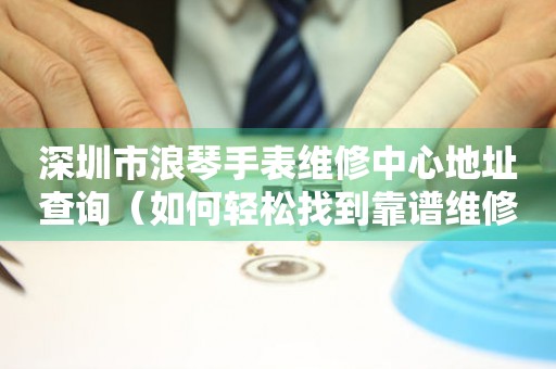 深圳市浪琴手表维修中心地址查询（如何轻松找到靠谱维修点）