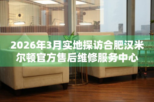 2026年3月实地探访合肥汉米尔顿官方售后维修服务中心