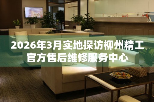 2026年3月实地探访柳州精工官方售后维修服务中心