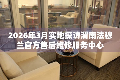 2026年3月实地探访渭南法穆兰官方售后维修服务中心