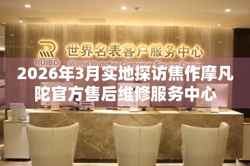 2026年3月实地探访焦作摩凡陀官方售后维修服务中心