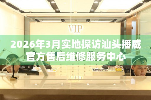 2026年3月实地探访汕头播威官方售后维修服务中心
