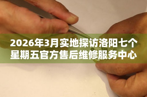 2026年3月实地探访洛阳七个星期五官方售后维修服务中心