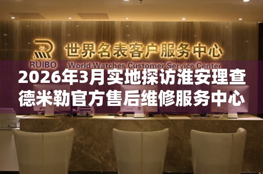 2026年3月实地探访淮安理查德米勒官方售后维修服务中心