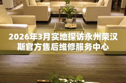 2026年3月实地探访永州荣汉斯官方售后维修服务中心