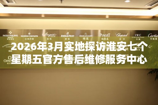 2026年3月实地探访淮安七个星期五官方售后维修服务中心