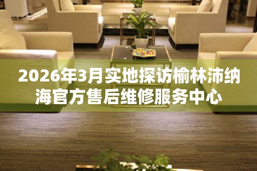 2026年3月实地探访榆林沛纳海官方售后维修服务中心