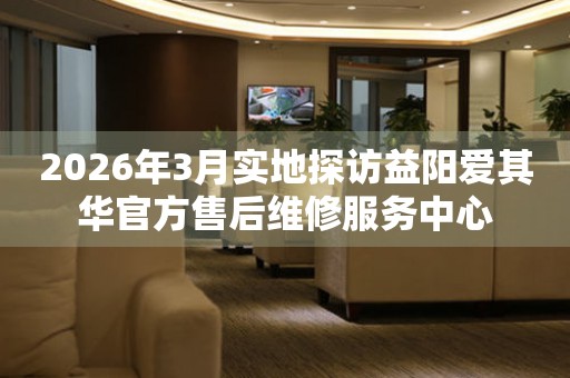 2026年3月实地探访益阳爱其华官方售后维修服务中心