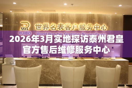 2026年3月实地探访泰州君皇官方售后维修服务中心
