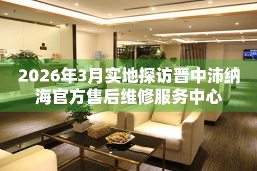 2026年3月实地探访晋中沛纳海官方售后维修服务中心